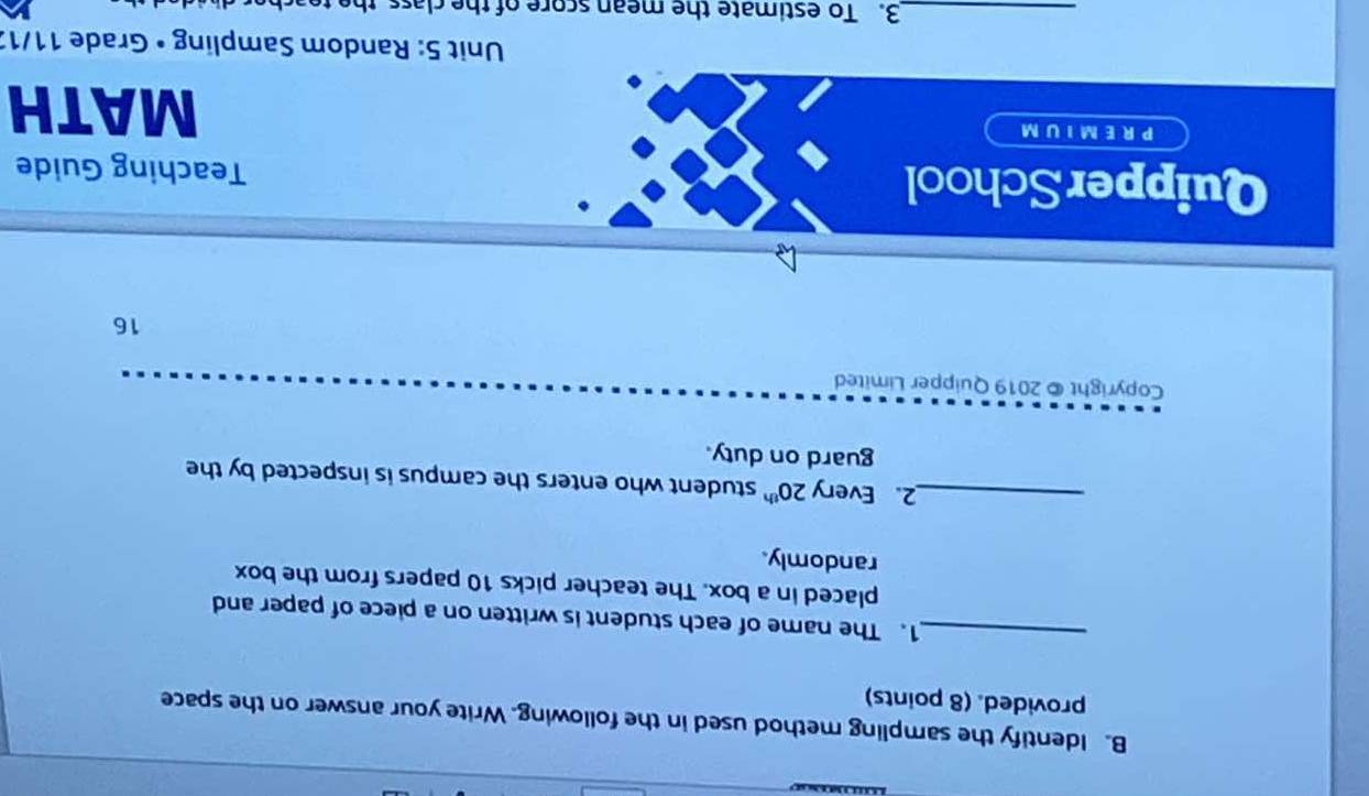 Identify the sampling method used in the following. Write your answer on the space 
provided. (8 points) 
_1. The name of each student is written on a piece of paper and 
placed in a box. The teacher picks 10 papers from the box 
randomly. 
_2. Every 20^(th) student who enters the campus is inspected by the 
guard on duty. 
Copyright © 2019 Quipper Limited 
16 
Quipper School Teaching Guide 
PREMIUM 
MATH 
* Unit 5: Random Sampling • Grade 11/13 
_3. To estimate the mean score of the class the