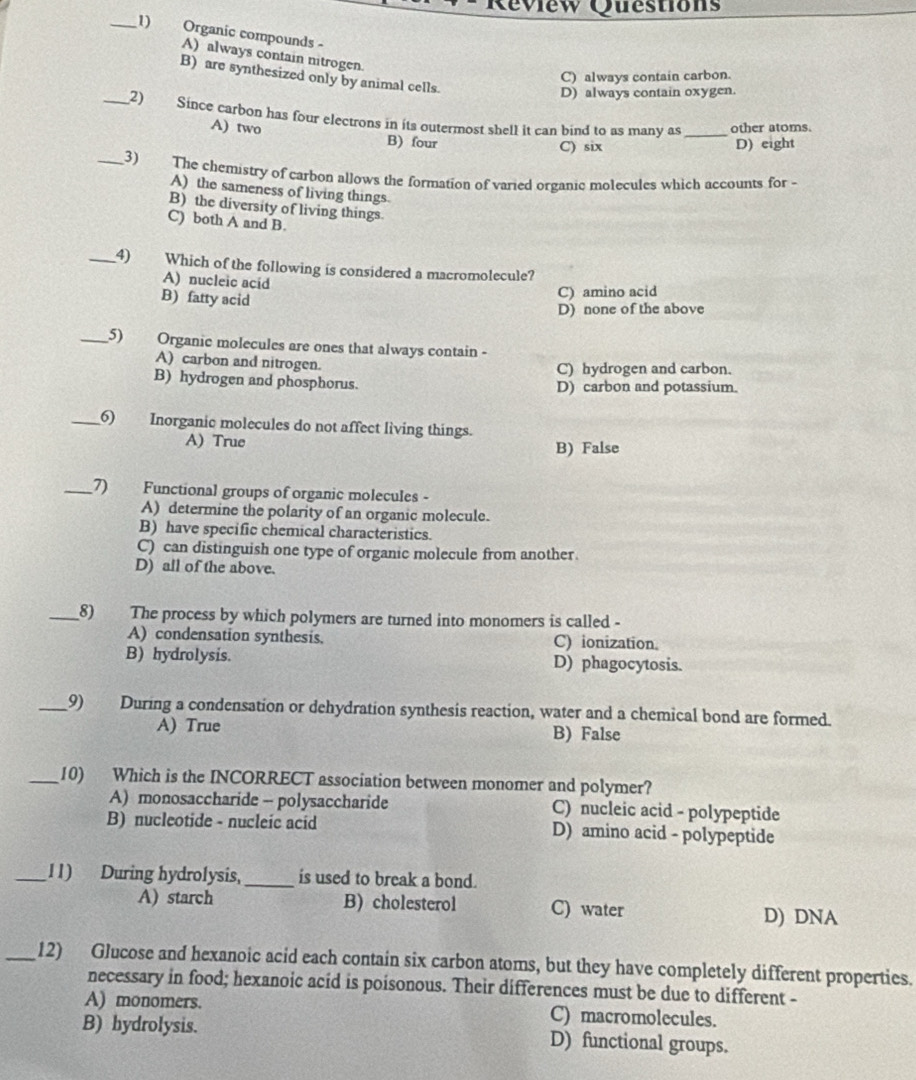 ew Questions
_1) a Organic compounds -
A) always contain nitrogen.
B) are synthesized only by animal cells.
C) always contain carbon.
D) always contain oxygen.
_2) Since carbon has four electrons in its outermost shell it can bind to as many as _other atoms.
A) two B) four
C) six D) eight
_3) The chemistry of carbon allows the formation of varied organic molecules which accounts for -
A) the sameness of living things
B) the diversity of living things.
C) both A and B.
_4) Which of the following is considered a macromolecule?
A) nucleic acid
B) fatty acid
C) amino acid
D) none of the above
_5) Organic molecules are ones that always contain -
A) carbon and nitrogen.
C) hydrogen and carbon.
B) hydrogen and phosphorus. D) carbon and potassium.
_6) Inorganic molecules do not affect living things.
A) True B) False
_7) Functional groups of organic molecules -
A) determine the polarity of an organic molecule.
B) have specific chemical characteristics.
C) can distinguish one type of organic molecule from another.
D) all of the above.
_8) The process by which polymers are turned into monomers is called -
A) condensation synthesis. C) ionization.
B) hydrolysis. D) phagocytosis.
_9) During a condensation or dehydration synthesis reaction, water and a chemical bond are formed.
A) True B) False
_10) Which is the INCORRECT association between monomer and polymer?
A) monosaccharide - polysaccharide C) nucleic acid - polypeptide
B) nucleotide - nucleic acid D) amino acid - polypeptide
_11) During hydrolysis,_ is used to break a bond.
A) starch B) cholesterol C) water D) DNA
_12) Glucose and hexanoic acid each contain six carbon atoms, but they have completely different properties.
necessary in food; hexanoic acid is poisonous. Their differences must be due to different -
A) monomers. C) macromolecules.
B) hydrolysis. D) functional groups.