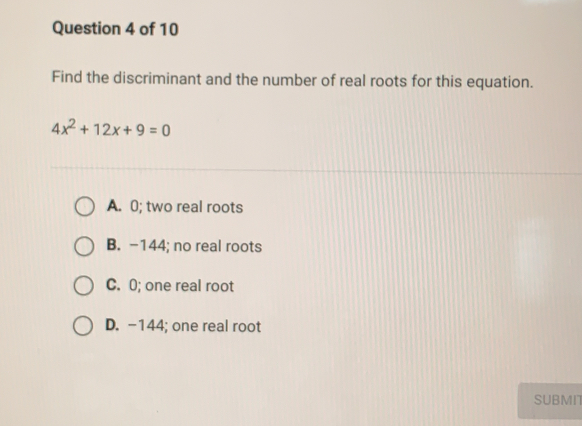 Find the discriminant and the number of real roots for this equation.
4x^2+12x+9=0
A. 0; two real roots
B. −144; no real roots
C. 0; one real root
D. −144; one real root
SUBMN