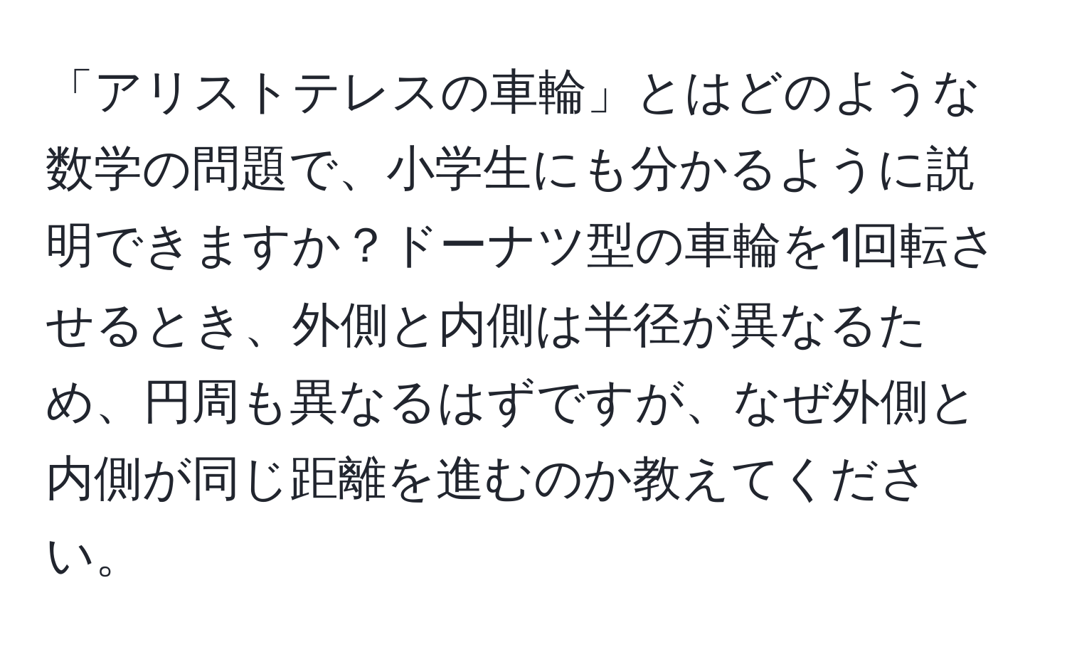 「アリストテレスの車輪」とはどのような数学の問題で、小学生にも分かるように説明できますか？ドーナツ型の車輪を1回転させるとき、外側と内側は半径が異なるため、円周も異なるはずですが、なぜ外側と内側が同じ距離を進むのか教えてください。