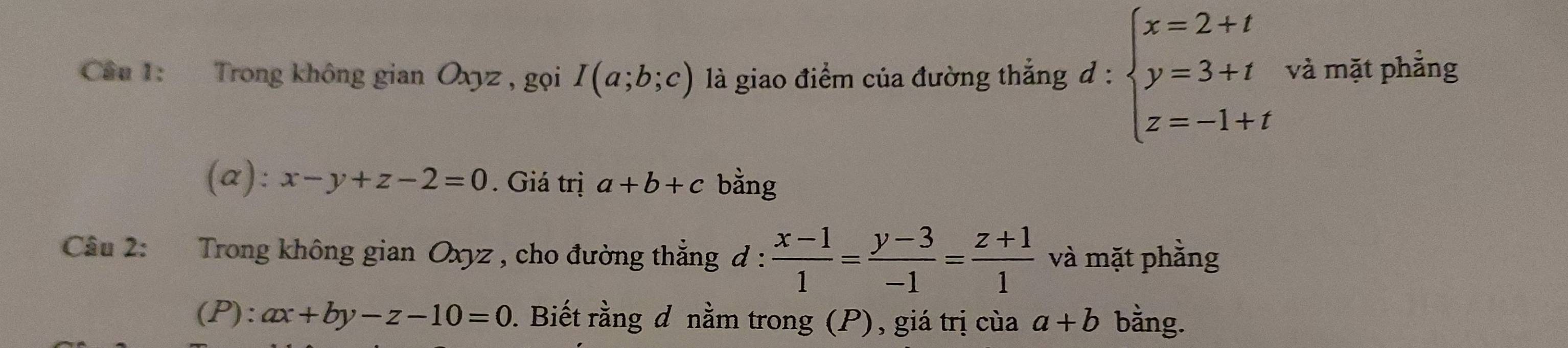 Cầu 1: Trong không gian Oxyz , gọi I(a;b;c) là giao điểm của đường thắng d:beginarrayl x=2+t y=3+t z=-1+tendarray. và mặt phẳng 
(a): x-y+z-2=0. Giá trị a+b+c bằng 
Câu 2: Trong không gian Oxyz , cho đường thẳng đ :  (x-1)/1 = (y-3)/-1 = (z+1)/1  và mặt phằng 
(P): ax+by-z-10=0. Biết rằng đ nằm trong (P), giá trị của a+b bằng.