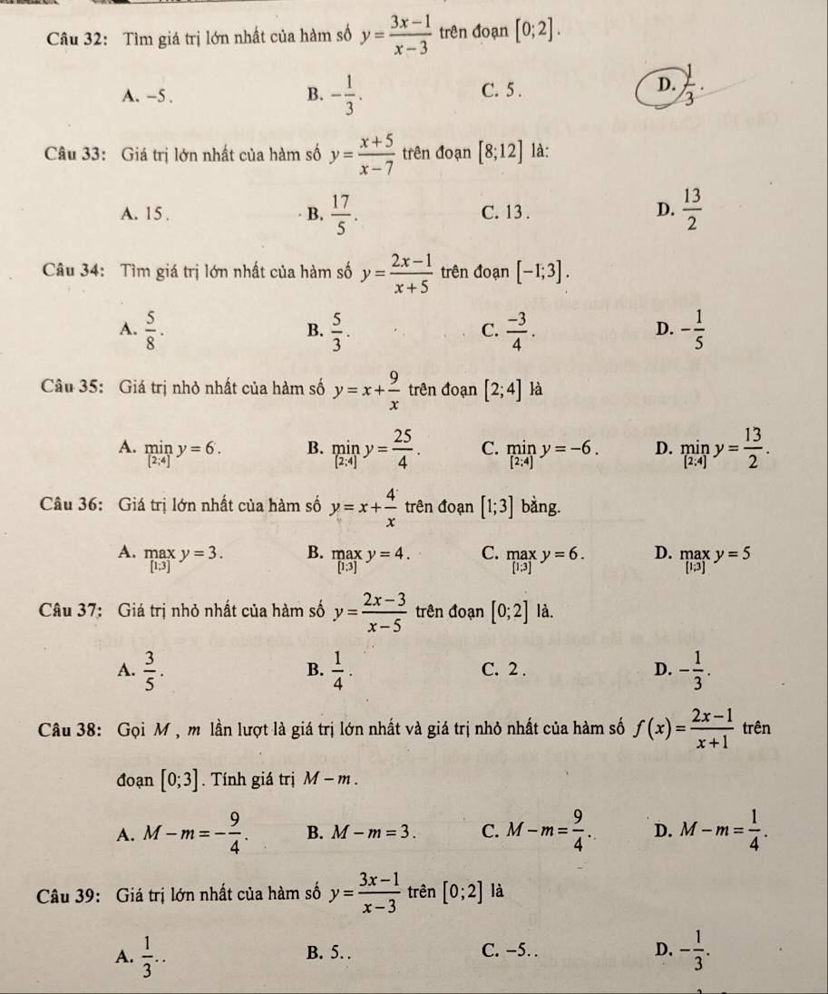 Tìm giá trị lớn nhất của hàm số y= (3x-1)/x-3  trên đoạn [0;2].
B.
A. -5 . - 1/3 . C. 5 .
D.  1/3 .
Câu 33: Giá trị lớn nhất của hàm số y= (x+5)/x-7  trên đoạn [8;12] là:
A. 15 . B.  17/5 . C. 13 . D.  13/2 
Câu 34: Tìm giá trị lớn nhất của hàm số y= (2x-1)/x+5  trên đoạn [-1;3].
A.  5/8 .  5/3 .  (-3)/4 . - 1/5 
B.
C.
D.
Câu 35: Giá trị nhỏ nhất của hàm số y=x+ 9/x  trên đoạn [2;4] là
A. limlimits _[2;4]y=6. miny=-6. D. miny= 13/2 .
B. miny= 25/4 . C.
Câu 36: Giá trị lớn nhất của hàm số y=x+ 4/x  trên đoạn [1;3] bằng.
B.
A. .beginarrayr max [1;3]endarray. y=3. .beginarrayr max [1.3]endarray. y=4. C. .beginarrayr max [1.3]endarray. y=6. D. .beginarrayr max [l;3]endarray. y=5
Câu 37: Giá trị nhỏ nhất của hàm số y= (2x-3)/x-5  trên đoạn [0;2] là.
A.  3/5 .  1/4 . C. 2 . D. - 1/3 .
B.
Câu 38: Gọi M, m lần lượt là giá trị lớn nhất và giá trị nhỏ nhất của hàm số f(x)= (2x-1)/x+1  trên
đoạn [0;3]. Tính giá trị M-m.
A. M-m=- 9/4 . B. M-m=3. C. M-m= 9/4 . D. M-m= 1/4 .
Câu 39: Giá trị lớn nhất của hàm số y= (3x-1)/x-3  trên [0;2] là
A.  1/3 .. B. 5. C. −5. . D. - 1/3 .