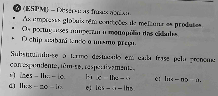 ⑥ (ESPM) - Observe as frases abaixo.
As empresas globais têm condições de melhorar os produtos.
Os portugueses romperam o monopólio das cidades.
O chip acabará tendo o mesmo preço.
Substituindo-se o termo destacado em cada frase pelo pronome
correspondente, têm-se, respectivamente,
a) lhes - lhe - lo. b) 1o-1he-o. c) los-no-o.
d) lh es-no-lo. e) los-o-lhe.