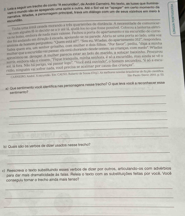 Leia a seguir um trecho do conto ''A escuridão'', de André Carneiro. No texto, as luzes que ilumina-
vam o mundo vão se apagando uma após a outra. Até o Sol vai se "apagar" em certo momento da
narrativa. Wladas, a personagem principal, trava um diálogo com um de seus vizinhos em meio à
Tinha uma irmã casada morando a três quarteirões de distância. A necessidade de comunicar- 5
escuridão.
-se com alguém fê-lo decidir-se a ir até lá, ajudá-los no que fosse possível. Colocou a lanterna elétri-
ca no bolso, embora de nada mais valesse. Fechou a porta do apartamento e na escuridão do corre-
dor foi andando em direção à escada, apoiando-se na parede. Abriu-se uma porta ao lado, uma voz
ansiosa de homem perguntou: “Quem está aí?”. “Sou eu, Wladas, do apartamento 312° , respondeu.
Sabia quem era, um senhor grisalho, com mulher e dois filhos. “Por favor”, pediu, "diga a minha
mulher que a escuridão vai passar, ela está chorando desde ontem, as crianças, com medo". Wladas
aproximou-se, devagar. A mulher parecia estar ao lado do marido, a soluçar baixinho. Procurou
sorrir, embora não o vissem: "Fique tranquila, minha senhora, é só a escuridão, mas ainda se vê o
sol, lá fora. Não há perigo, vai passar logo”. “Você está ouvindo”, o homem secundou, “é só a escu-
ridão, ninguém vai sofrer nada, você precisa se acalmar por causa das crianças'.
CARNEIRO, André. A escuridão. Em: CAUSO, Roberto de Sousa (Org.). As melhores novelas brasileiras de ficção científica.
São Paulo: Devir, 2011. p. 53.
a) Que sentimento você identifica nas personagens nesse trecho? O que leva você a reconhecer esse
_
sentimento?
_
_
_
_
_
b) Quais são os verbos de dizer usados nesse trecho?
_
_
c) Reescreva o texto substituindo esses verbos de dizer por outros, articulando-os com advérbios
para dar mais dramaticidade às falas. Releia o texto com as substituições feitas por você. Você
conseguiu tornar o trecho ainda mais tenso?
_
_
_