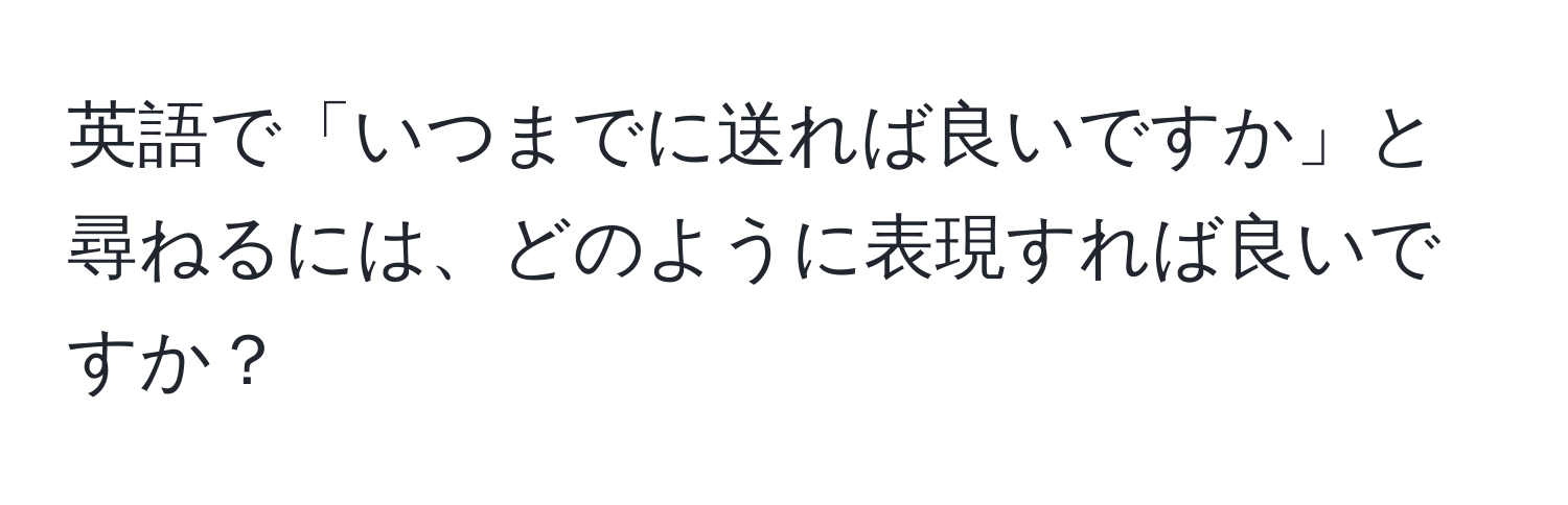 英語で「いつまでに送れば良いですか」と尋ねるには、どのように表現すれば良いですか？