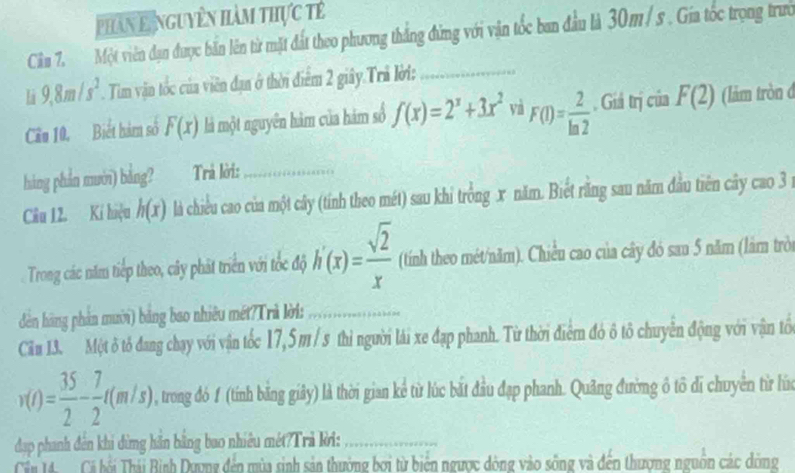 phan Lệnguyên hàm thực tế 
Cân 7. Một viên đạn được bắn lên từ mặt đất theo phương thắng đứng với vận tốc ban đầu là 30m/ s. Gia tốc trọng trưở 
L 9, 8m/s^2. Tim vận tốc của viên đạn ở thời điểm 2 giây.Trả lời:_ 
Cầu 10, Biết hàm số F(x) là một nguyên hàm của hàm số f(x)=2^x+3x^2 và F(1)= 2/ln 2 . Giá trị của F(2) (lảm tròn đ 
hàng phần mưới) bảng? Trả lời:_ 
Câu 12. Kí hiệu h(x) là chiều cao của một cây (tính theo mét) sau khi trồng x năm. Biết răng sau năm đầu tiên cây cao 3 1 
Trong các năm tiếp theo, cây phát triển với tốc độ h'(x)= sqrt(2)/x  (tính theo mét/năm). Chiều cao của cây đó sau 5 năm (lám tròi 
dản hãng phản mười) bảng bao nhiêu mét?Trà lời:_ 
Căm 13. Một ô tổ đang chạy với vận tốc 17,5 m / s thì người lái xe đạp phanh. Từ thời điểm đó ô tổ chuyển động với vận tôổ
v(t)= 35/2 - 7/2 t(m/s) , trong đó f (tính bãng giây) là thời gian kể từ lúc bắt đầu đạp phanh. Quảng đường ô tô di chuyên từ lửa 
đap phanh đên khi dừng hãn bằng bao nhiêu mét?Trả kời:_ 
Cán 14 Cá hồi Thái Bình Dương đến mùa sinh sản thường bơi từ biến ngược dòng vào sông và đến thượng nguồn các dông