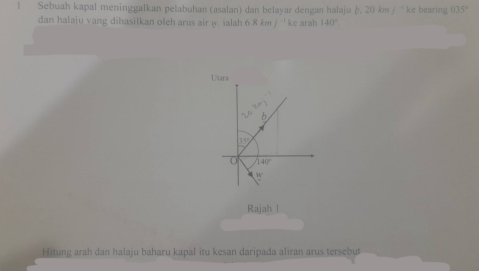 Sebuah kapal meninggalkan pelabuhan (asalan) dan belayar dengan halaju b, 20kmj^(-1) ke bearing 035°
dan halaju vang dihasilkan oleh arus air w, ialah 6.8kmj^(-1)ke arah 140°.
Utara
20kmj^(-1)
b
35°
140°
W 
Rajah l
Hitung arah dan halaju baharu kapal itu kesan daripada aliran arus tersebut