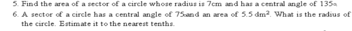 Find the area of a sector of a circle whose radius is 7cm and has a central angle of 135∘
6. A sector of a circle has a central angle of 75 and an area of 5.5dm^2. What is the radius of 
the circle. Estimate it to the nearest tenths.