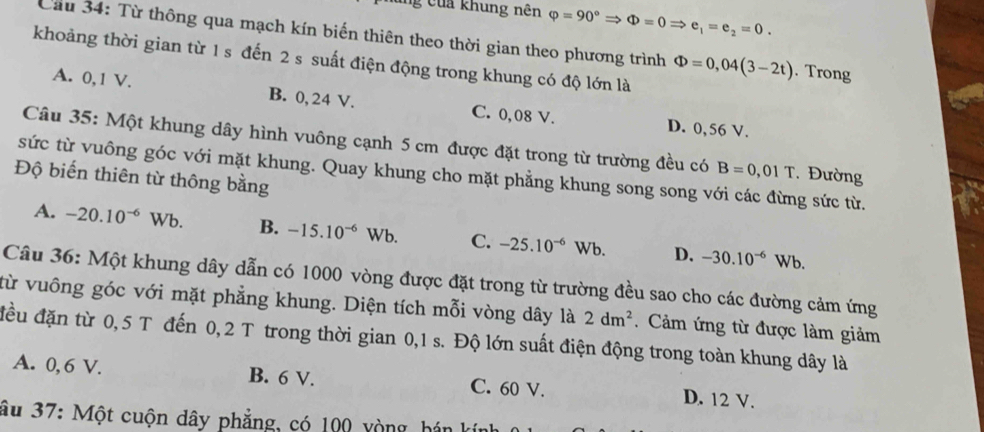 ủng của khung nên varphi =90°Rightarrow Phi =0Rightarrow e_1=e_2=0. 
Cầu 34: Từ thông qua mạch kín biến thiên theo thời gian theo phương trình Phi =0,04(3-2t). Trong
khoảng thời gian từ 1 s đến 2 s suất điện động trong khung có độ lớn là
A. 0,1 V. B. 0, 24 V. C. 0,08 V.
D. 0,56 V.
Câu 35: Một khung dây hình vuông cạnh 5 cm được đặt trong từ trường đều có B=0,01T. Đường
sức từ vuông góc với mặt khung. Quay khung cho mặt phẳng khung song song với các đừng sức từ.
Độ biến thiên từ thông bằng
A. -20.10^(-6)Wb. B. -15.10^(-6)Wb. C. -25.10^(-6) Wb D. -30.10^(-6)Wb
Câu 36: Một khung dây dẫn có 1000 vòng được đặt trong từ trường đều sao cho các đường cảm ứng
vừ vuông góc với mặt phẳng khung. Diện tích mỗi vòng dây là 2dm^2 Cảm ứng từ được làm giảm
đều đặn từ 0,5 T đến 0, 2 T trong thời gian 0,1 s. Độ lớn suất điện động trong toàn khung dây là
A. 0, 6 V. B. 6 V. C. 60 V. D. 12 V.
âu 37: Một cuộn dây phẳng, có 100 vòng hán kín