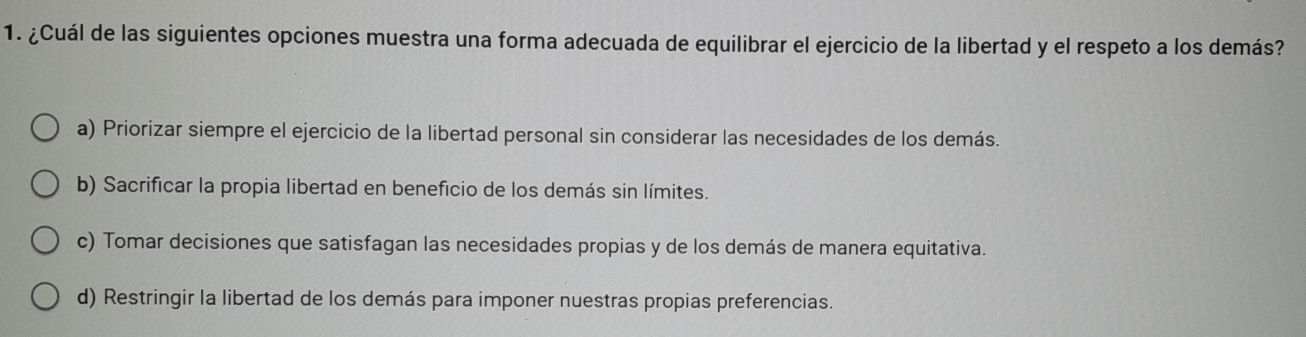 ¿Cuál de las siguientes opciones muestra una forma adecuada de equilibrar el ejercicio de la libertad y el respeto a los demás?
a) Priorizar siempre el ejercicio de la libertad personal sin considerar las necesidades de los demás.
b) Sacrificar la propia libertad en beneficio de los demás sin límites.
c) Tomar decisiones que satisfagan las necesidades propias y de los demás de manera equitativa.
d) Restringir la libertad de los demás para imponer nuestras propias preferencias.