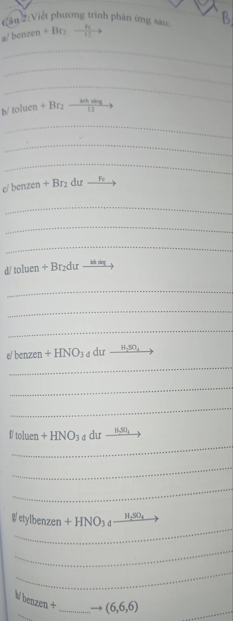 (âu 2:Viết phương trình phản ứng sau: 
B
/benzen+Br_2to
_ 
_ 
_
b/toluen+Br_2to
_ 
_ 
_
c/benzen +Br_2 du _ Fc
_ 
_ 
_
I/toluen+Br_2durxrightarrow inhsin g
_ 
_ 
_
e/benzen +HNO_3du_ H_2SO_4
_ 
_ 
_ 
_
[/to]u en +HNO_3d dur_ H_2SO_4
_ 
_ 
_
g/etylbenzen+HNO_3d_ H_2SO_4
_ 
_ 
b_ benzen+ _  _ (6,6,6)
_