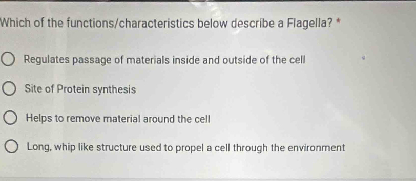 Which of the functions/characteristics below describe a Flagella? *
Regulates passage of materials inside and outside of the cell
Site of Protein synthesis
Helps to remove material around the cell
Long, whip like structure used to propel a cell through the environment