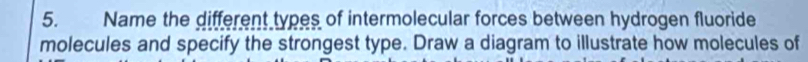 Name the different types of intermolecular forces between hydrogen fluoride 
molecules and specify the strongest type. Draw a diagram to illustrate how molecules of