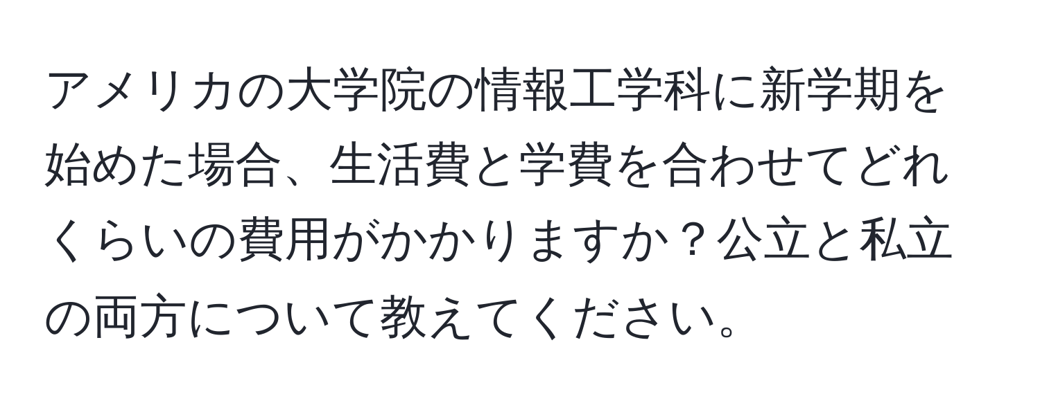 アメリカの大学院の情報工学科に新学期を始めた場合、生活費と学費を合わせてどれくらいの費用がかかりますか？公立と私立の両方について教えてください。