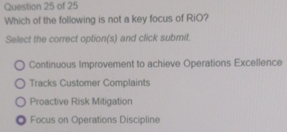 Which of the following is not a key focus of RiO?
Select the correct option(s) and click submit.
Continuous Improvement to achieve Operations Excellence
Tracks Customer Complaints
Proactive Risk Mitigation
Focus on Operations Discipline