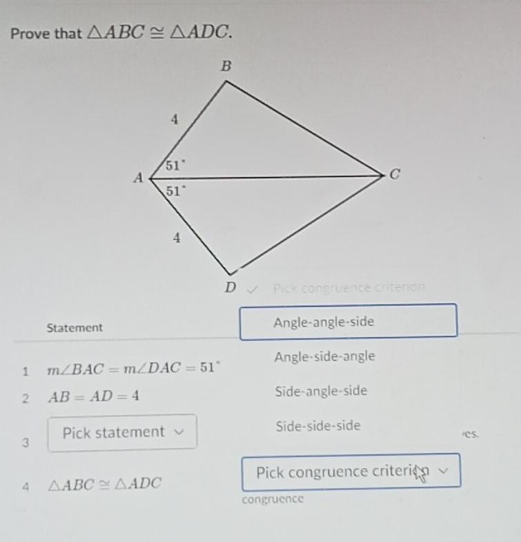 Prove that △ ABC≌ △ ADC.
Statement Angle-angle-side
Angle-side-angle
1 m∠ BAC=m∠ DAC=51°
2 AB=AD=4 Side-angle-side
3 Pick statement √ Side-side-side
ICS.
Pick congruence criterion ν
4 △ ABC≌ △ ADC
congruence