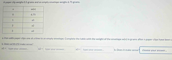 A paper clip weighs 0.5 grams and an empty envelope weighs 6.75 grams.
a. Han adds paper clips one at a time to an empty envelope. Complete the table with the weight of the envelope w(n) in grams after n paper clips have been a
b. Does w (10.25) make sense?
a1= fype your answer . a2= type your answer... a3= type your answer.. b. Does it make sense? choose your answer...