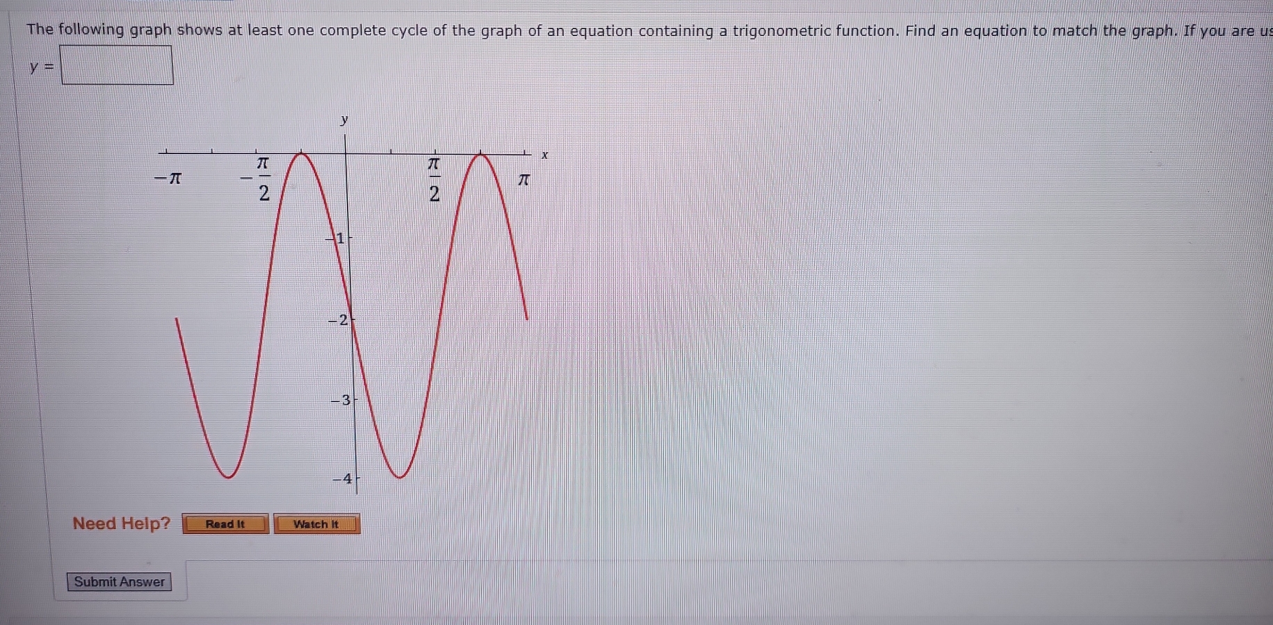 The following graph shows at least one complete cycle of the graph of an equation containing a trigonometric function. Find an equation to match the graph. If you are u
y=□
Need Help? Read It Watch it
Submit Answer