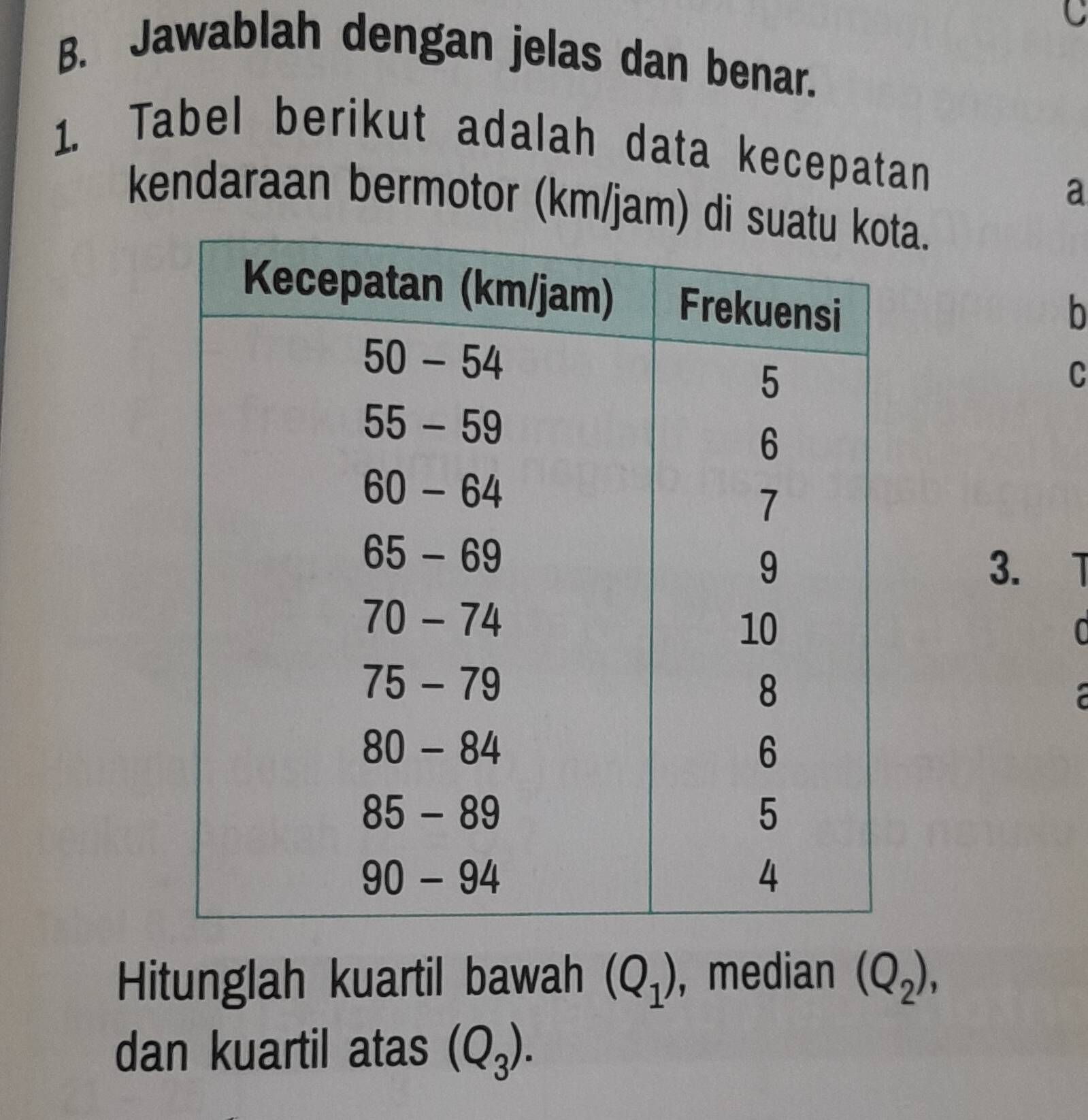 Jawablah dengan jelas dan benar. 
1. Tabel berikut adalah data kecepatan 
a 
kendaraan bermotor (km/jam) a. 
b 
C 
3. 
C 
Hitunglah kuartil bawah (Q_1) , median (Q_2), 
dan kuartil atas (Q_3).