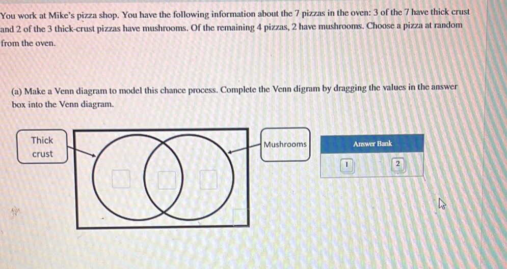 You work at Mike’s pizza shop. You have the following information about the 7 pizzas in the oven: 3 of the 7 have thick crust 
and 2 of the 3 thick-crust pizzas have mushrooms. Of the remaining 4 pizzas, 2 have mushrooms. Choose a pizza at random 
from the oven. 
(a) Make a Venn diagram to model this chance process. Complete the Venn digram by dragging the values in the answer 
box into the Venn diagram. 
Mushrooms Answer Bank 
1 2