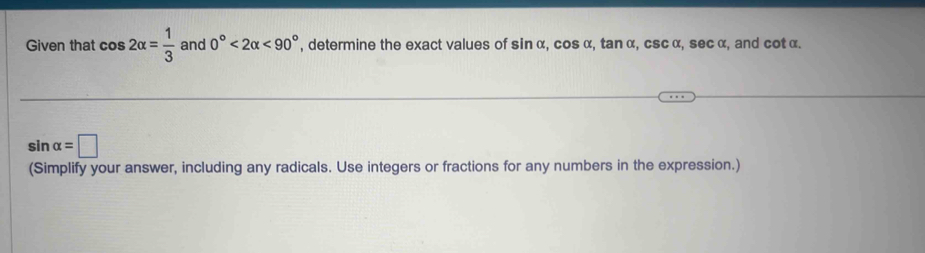 Given that cos 2alpha = 1/3  and 0°<2alpha <90° , determine the exact values of sin α, cos α, tan α, csc α, sec α, and cot α.
sin alpha =□
(Simplify your answer, including any radicals. Use integers or fractions for any numbers in the expression.)