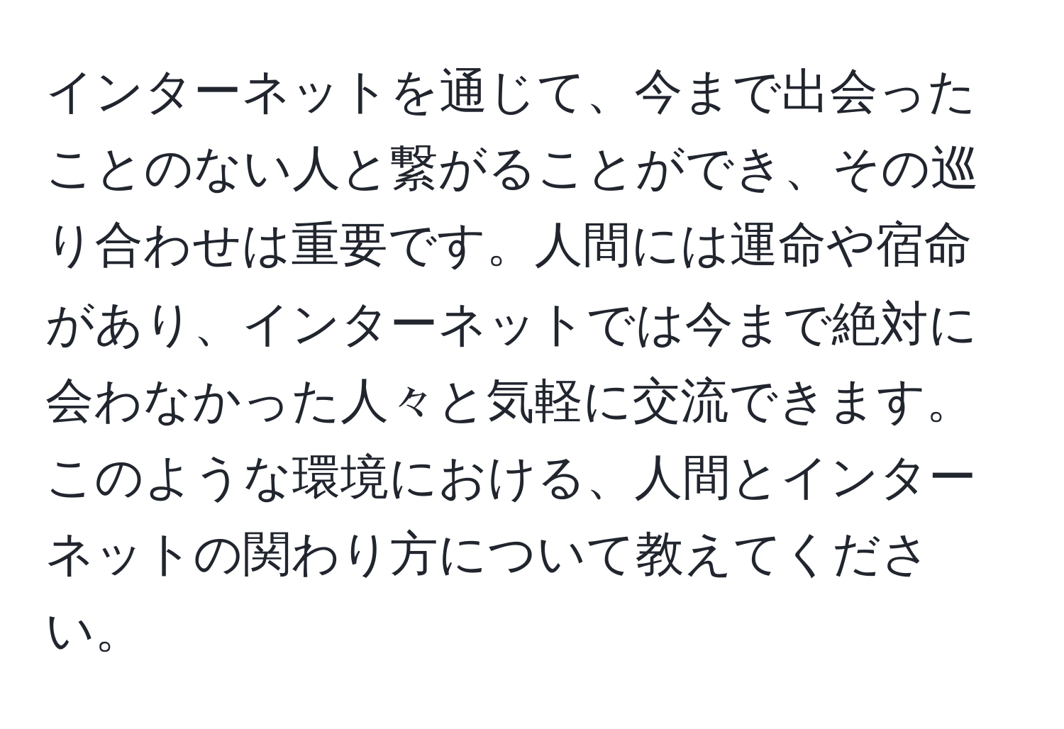 インターネットを通じて、今まで出会ったことのない人と繋がることができ、その巡り合わせは重要です。人間には運命や宿命があり、インターネットでは今まで絶対に会わなかった人々と気軽に交流できます。このような環境における、人間とインターネットの関わり方について教えてください。