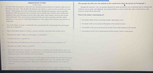 adapted from A Fable by Mark Twain The passage describes how the animals in the woods learn about the picture in Paragraph 1:
l An artist who had painted a small and very beautifol picture placed it so that he could see it in . . . through the housecat, who was greatly admired by them because he was so learned, and so refined and
the mirror. He said, "This doubles the distance and softens it, and it is twice as lovely as it was
before." The animals out in the woods heard of this through the housecat, who was greatly were not certain about afterward. civilized, and so polite and highbred, and could tell them so much which they didn't know before, and
admred by them because be was so learned, and so refined and civilized, and so polie and What is the author commenting on?
highbred, and could tell themm so much which they didn't know before, and were not certain
about afterwaed. They were much excited about this new piece of gossip, and they asked
explaied. questions, so as to get at a full understanding of it. They asked what a picture was, and the cat the artistic ability of the cat and the animals' appreciation of art
the desire of the cat to teach and the desire of the animals to learn
2 “It is a flat thing,” be said; “wonderfully flat, marvelously flat, eochantingly flat and elegant. the inability of the cat to communicate and the faulty understanding of the animah
And, oh, us beactifl!"
3 That excited them almost to a frenry, and they said they would give the world to see it. the tendency of the cat to spread gossip and the animals' desire to hear gossip
4 Then the bear asked, “What is it that makes it so beausiful?”
t is the looks of it." wad the cat
G This filled them with admoration and uncertainty, and they were more excited than ever.
7 Then the cow asked. "What is a mirror!"
"It is a hole in the wall," said the cat. "You look in it, and there you see the pirtore, and it is so
danary and charming and etheveal; and inspiring in its unimagiriable beasty that your head trms
noued and round, and yuu almusa swoon with delight."
The dookey had not said arything as ves, he naw birgan to thrne doults. He said there had neves
heen seything as beautiful as this before, and probably wasn't now. He said that when it took a
Hangis Nan whole bdorful of sesquopedaluar adjectives in whnop up a thing of beaory, it ws tose for
10 B was eay to wee dot those doults were having an efloct upes the anmnal, in the cat wint off
acdended. The sdhiect was decpned for a coupbe of daws but in the meastime curoury w as takong