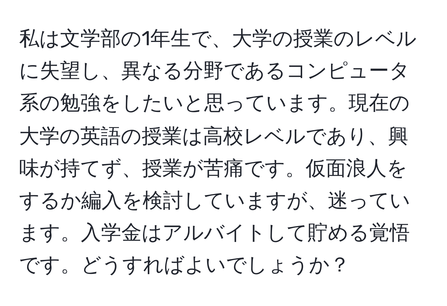 私は文学部の1年生で、大学の授業のレベルに失望し、異なる分野であるコンピュータ系の勉強をしたいと思っています。現在の大学の英語の授業は高校レベルであり、興味が持てず、授業が苦痛です。仮面浪人をするか編入を検討していますが、迷っています。入学金はアルバイトして貯める覚悟です。どうすればよいでしょうか？