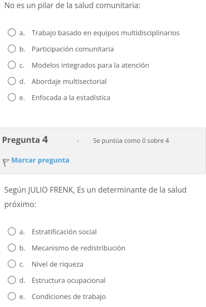 No es un pilar de la salud comunitaria:
a. Trabajo basado en equipos multidisciplinarios
b. Participación comunitaria
c. Modelos integrados para la atención
d. Abordaje multisectorial
e. Enfocada a la estadística
Pregunta 4 Se puntúa como 0 sobre 4
Marcar pregunta
Según JULIO FRENK, Es un determinante de la salud
próximo:
a. Estratificación social
b. Mecanismo de redistribución
c. Nivel de riqueza
d. Estructura ocupacional
e. Condiciones de trabajo