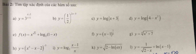 Tìm tập xác định của các hàm số sau: 
_ 
a) y=3^(frac x-1)x+1 b) y=( 1/2 )^2x-5 c) y=log |x+3| d) y=log (4-x^2)
e) f(x)=x^(sqrt(2))+log _2(1-x) f) y=(x-1)^ 1/3  g) y=sqrt[5](x^4+7)
h) y=(x^2-x-2)^-3 i) y=log _2 (x-1)/x  k) y=sqrt(2-ln (ex)) 1) y= 1/sqrt(2-x) +ln (x-1)