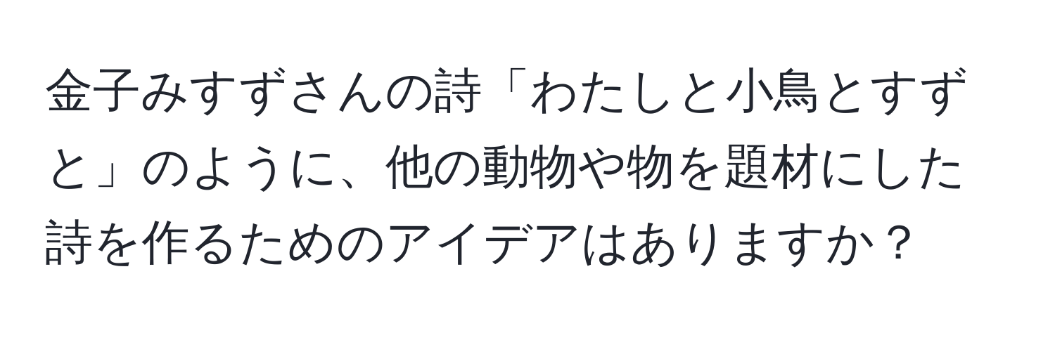 金子みすずさんの詩「わたしと小鳥とすずと」のように、他の動物や物を題材にした詩を作るためのアイデアはありますか？