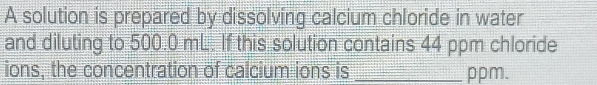 A solution is prepared by dissolving calcium chloride in water 
and diluting to 500.0 mL. If this solution contains 44 ppm chloride 
ions, the concentration of calcium ions is _ ppm.