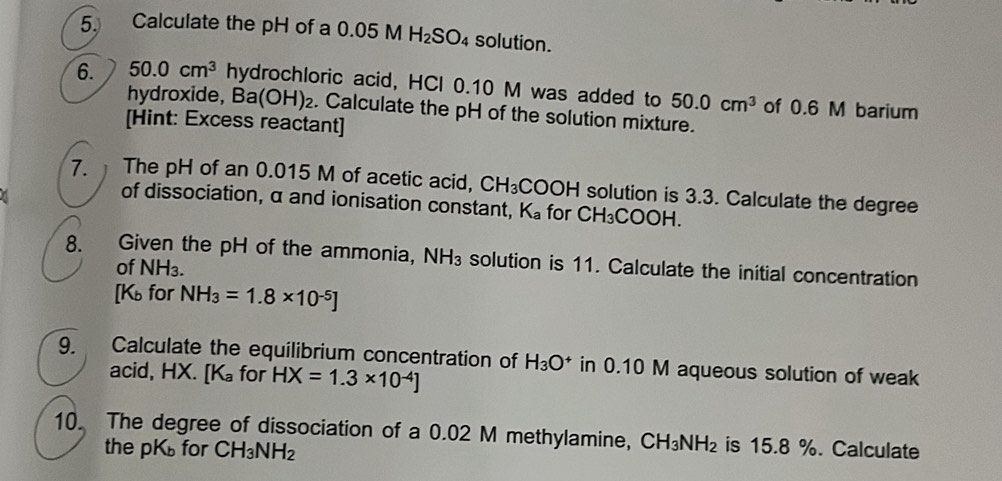 Calculate the pH of a 0.05 M H_2SO_4 solution. 
6. 50.0cm^3 hydrochloric acid, HCl 0.10 M was added to 50.0cm^3 of 0.6 M barium 
hydroxide, Ba(OH)₂. Calculate the pH of the solution mixture. 
[Hint: Excess reactant] 
7. The pH of an 0.015 M of acetic acid, CH_3COOH solution is 3.3. Calculate the degree
of dissociation, α and ionisation constant, K_a for CH_3COOH. 
8. Given the pH of the ammonia, NH_3 solution is 11. Calculate the initial concentration 
of NH_3. 
[ K for NH_3=1.8* 10^(-5)]
9. Calculate the equilibrium concentration of H_3O^+ in 0.10 M aqueous solution of weak 
acid, HX. [K_a for HX=1.3* 10^(-4)]
10. The degree of dissociation of a 0.02 M methylamine, CH_3NH_2 is 15.8 %. Calculate 
the pK for CH_3NH_2