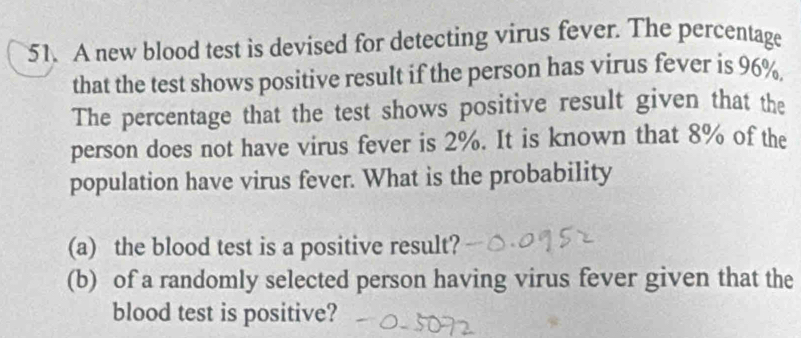 A new blood test is devised for detecting virus fever. The percentage 
that the test shows positive result if the person has virus fever is 96%. 
The percentage that the test shows positive result given that the 
person does not have virus fever is 2%. It is known that 8% of the 
population have virus fever. What is the probability 
(a) the blood test is a positive result? 
(b) of a randomly selected person having virus fever given that the 
blood test is positive?