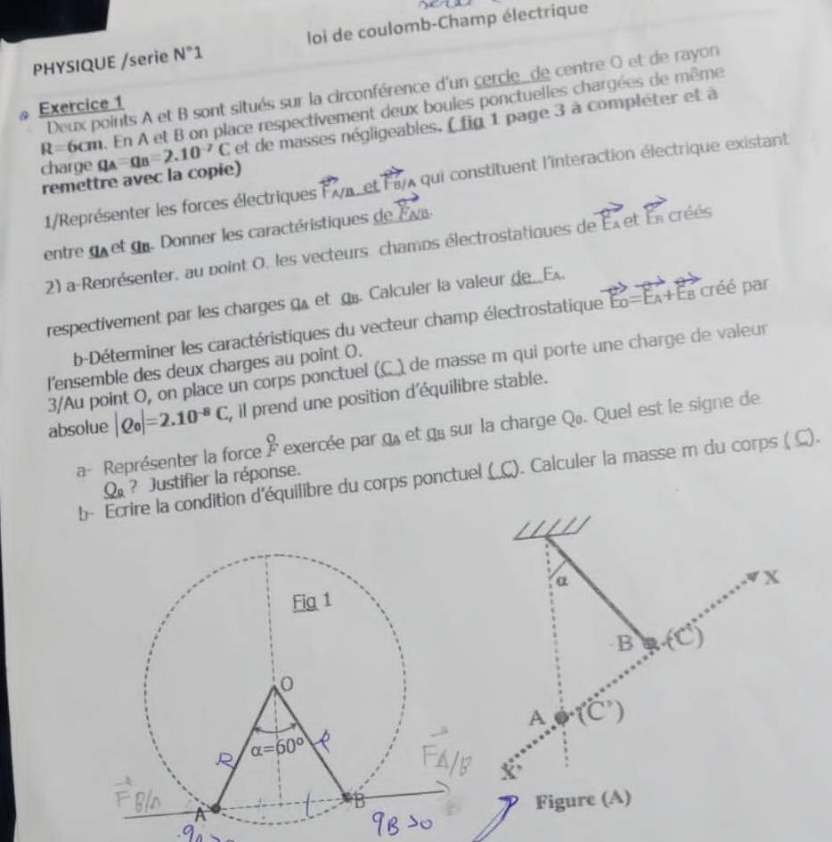 PHYSIQUE /serie N°1 loi de coulomb-Champ électrique
Deux points A et B sont situés sur la circonférence d'un cercle_de centre O et de rayon
Exercice 1
R=6cm. En A et B on place respectivement deux boules ponctuelles chargées de même
charge q_A=q_B=2.10^(-7)C et de masses négligeables. ( fig 1 page 3 à compléter et à
remettre avec la copie)
1/Représenter les forces électriques Fa, et F37 qui constituent l'interaction électrique existant
entre qu et du. Donner les caractéristiques de E va
2) a-Représenter, au point O. les vecteurs champs électrostatiques de vector EA otoverleftrightarrow E_n créés
respectivement par les charges q et g. Calculer la valeur de__E.
b-Déterminer les caractéristiques du vecteur champ électrostatique E_0=E_A+E_B créé par
3/Au point O, on place un corps ponctuel (C.) de masse m qui porte une charge de valeur
l'ensemble des deux charges au point O.
absolue |Q_0|=2.10^(-8)C , il prend une position d'équilibre stable.
a- Représenter la force  O/F  exercée par a_A et q sur la charge Qø. Quel est le signe de
b- Ecrire la condition d'équilibre du corps ponctuel (_C). Calculer la masse m du corps ( C).
Q_a ? Justifier la réponse.
α
X
B (C)
A f°C')
x
Figure (A)