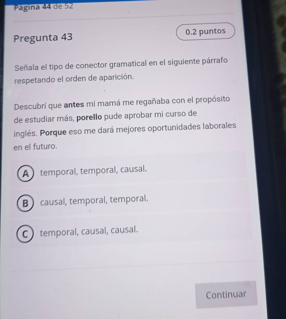 Página 44 de 52
Pregunta 43 0.2 puntos
Señala el tipo de conector gramatical en el siguiente párrafo
respetando el orden de aparición.
Descubrí que antes mi mamá me regañaba con el propósito
de estudiar más, porello pude aprobar mi curso de
inglés. Porque eso me dará mejores oportunidades laborales
en el futuro.
A temporal, temporal, causal.
B  causal, temporal, temporal.
C ) temporal, causal, causal.
Continuar