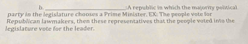 A republic in which the majority political 
party in the legislature chooses a Prime Minister. EX: The people vote for 
Republican lawmakers, then these representatives that the people voted into the 
legislature vote for the leader.