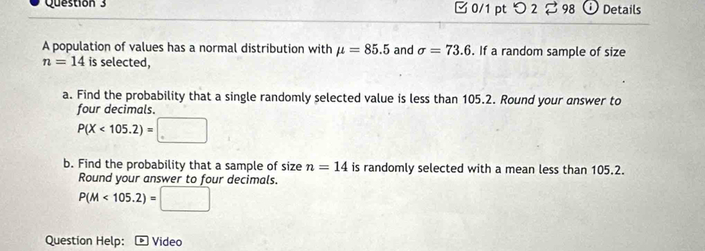 □0/1 pt つ 2 ⇄ 98 Details 
A population of values has a normal distribution with mu =85.5 and sigma =73.6. If a random sample of size
n=14 is selected, 
a. Find the probability that a single randomly selected value is less than 105.2. Round your answer to 
four decimals.
P(X<105.2)= □ 
b. Find the probability that a sample of size n=14 is randomly selected with a mean less than 105.2. 
Round your answer to four decimals.
P(M<105.2)=□
Question Help: Video