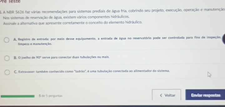 Pré lesté
5. A NBR 5626 faz várias recomendações para sistemas prediais de água fria, cobrindo seu projeto, execução, operação e manutenção
Nos sistemas de reservação de água, existem vários componentes hidráulicos.
Assinale a alternativa que apresente corretamente o conceito do elemento hidráulico.
A. Registro de entrada: por meio desse equipamento, a entrada de água no reservatório pode ser controlada para fins de inspeção,
limpeza e manutenção.
B. O joelho de 90° serve para conectar duas tubulações ou mais.
C. Extravasor: também conhecido como "ladrão", é uma tubulação conectada ao alimentador do sistema.
5 de 5 perguntas < Voltar Enviar respostas