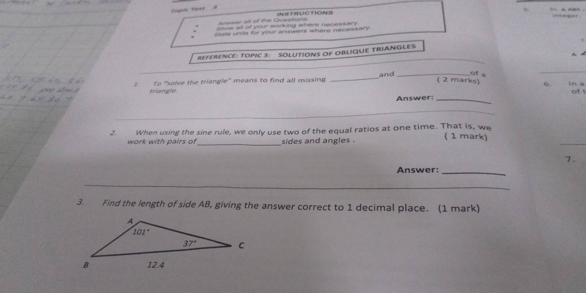 Topic Test
INSTRUCTIONS
Answer all of the Questions
show all of your working where necessary.
State units for your answers where necessary
_
REFERENCE: TOPIC 3: SOLUTIONS OF OBLIQUE TRIANGLES
A
1. To “solve the triangle” means to find all missing _and_
of a
_
( 2 marks) 6. In a
triangle. oft
Answer:_
_
_
2. When using the sine rule, we only use two of the equal ratios at one time. That is, we
work with pairs of _sides and angles .
__
( 1 mark)
7.
Answer:_
_
3. Find the length of side AB, giving the answer correct to 1 decimal place. (1 mark)