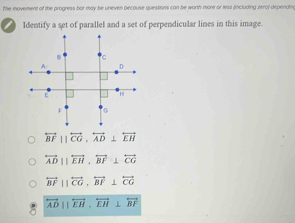 The movement of the progress bar may be uneven because questions can be worth more or less (including zero) depending
Identify a set of parallel and a set of perpendicular lines in this image.
overleftrightarrow BF||overleftrightarrow CG, overleftrightarrow AD⊥ overleftrightarrow EH
overleftrightarrow AD||overleftrightarrow EH, overleftrightarrow BF⊥ overleftrightarrow CG
overleftrightarrow BFparallel overleftrightarrow CG, overleftrightarrow BF⊥ overleftrightarrow CG
overleftrightarrow AD||overleftrightarrow EH, overleftrightarrow EH⊥ overleftrightarrow BF