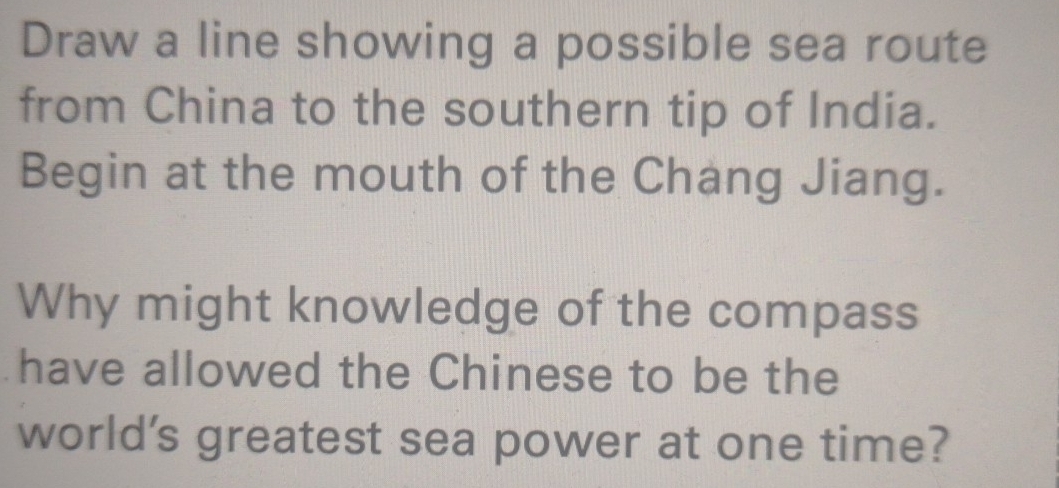 Draw a line showing a possible sea route 
from China to the southern tip of India. 
Begin at the mouth of the Chang Jiang. 
Why might knowledge of the compass 
have allowed the Chinese to be the 
world's greatest sea power at one time?