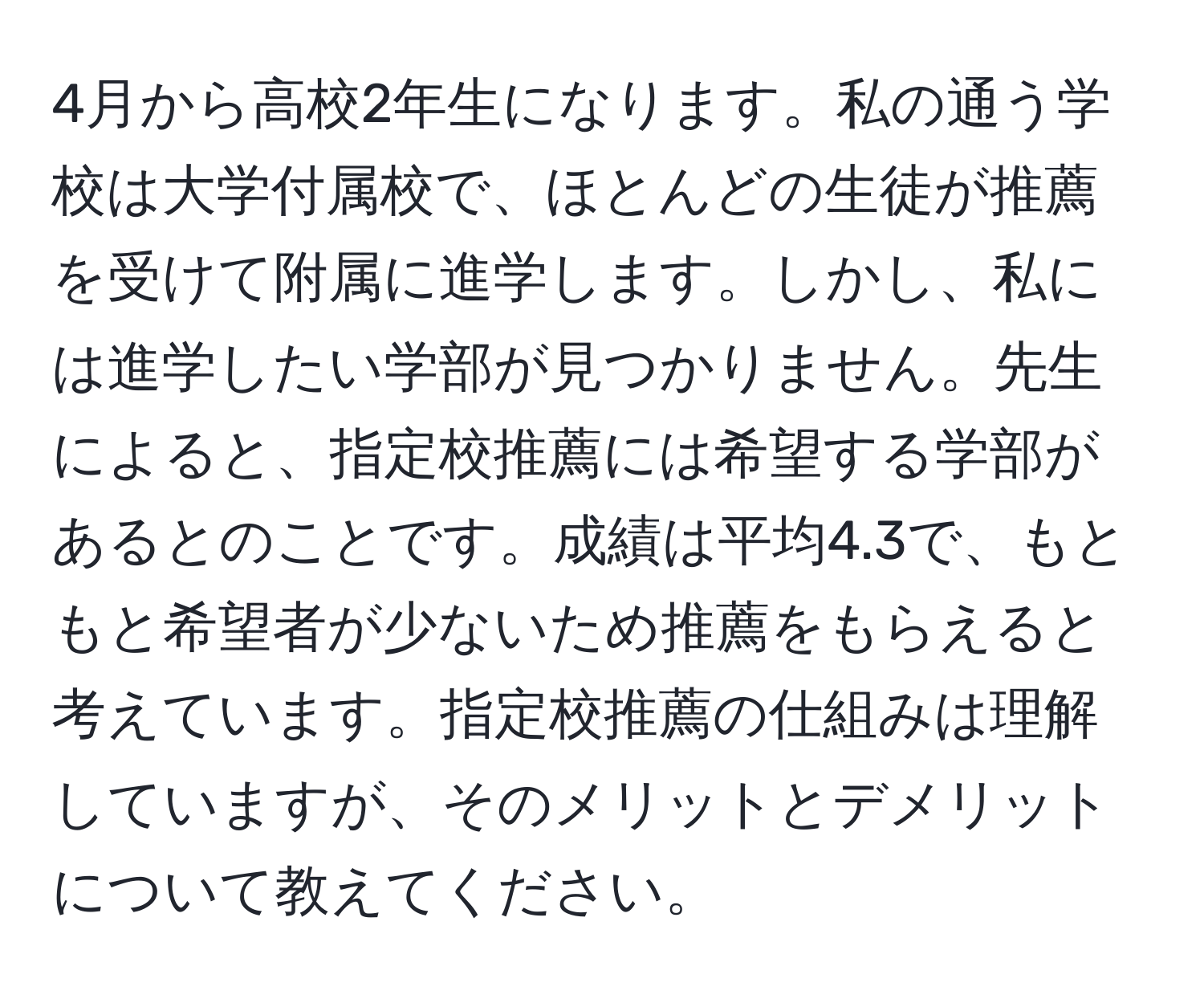 4月から高校2年生になります。私の通う学校は大学付属校で、ほとんどの生徒が推薦を受けて附属に進学します。しかし、私には進学したい学部が見つかりません。先生によると、指定校推薦には希望する学部があるとのことです。成績は平均4.3で、もともと希望者が少ないため推薦をもらえると考えています。指定校推薦の仕組みは理解していますが、そのメリットとデメリットについて教えてください。