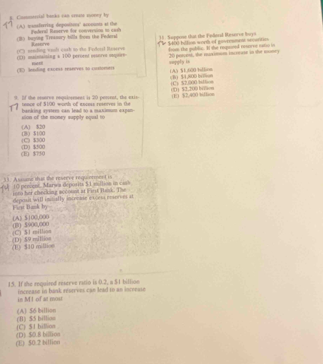 Commercial banks can create money by
(A) transferring depositors' accounts at the
Federal Reserve for conversion to cash
(B) buying Treasury bills from the Federal 31. Suppose that the Federal Reserve buys
Reserve
(C) sending vault cash to the Federal Reserve $400 billion worth of government securities
(D) maintaining a 100 percent reserve require- from the public. If the required reserve ratio is
20 percent, the maximum increase in the money
ment supply is
(E) lending excess reserves to customers
(A) $1,600 billion
(B) $1,800 billion
(C) $2,000 billion
9. If the reserve requirement is 20 percent, the exis- (D) $2,200 billion (E) $2,400 billion
tence of $100 worth of excess reserves in the
banking system can lead to a maximum expan-
sion of the money supply equal to
(A) $20
(B) $100
(C) $300
(D) $500
(E) $750
33. Assume that the reserve requirement is
10 percent. Marwa deposits $1 million in cash
into her checking account at First Bank. The
deposit will initially increase excess reserves at
First Bank by
(A) $100,000
(B) $900,000
(C) $1 million
(D) $9 million
(E) $10 million
15. If the required reserve ratio is 0.2, a $1 billion
increase in bank reserves can lead to an increase
in M1 of at most
(A) $6 billion
(B) $5 billion
(C) $1 billion
(D) $0.8 billion
(E) $0.2 billion