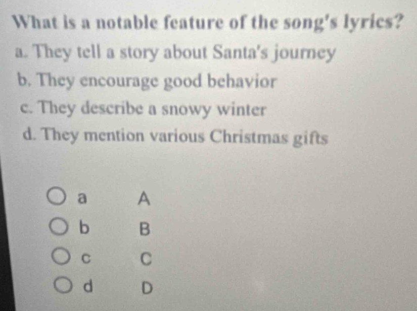 What is a notable feature of the song's lyrics?
a. They tell a story about Santa's journey
b. They encourage good behavior
c. They describe a snowy winter
d. They mention various Christmas gifts
a A
b B
C C
d D