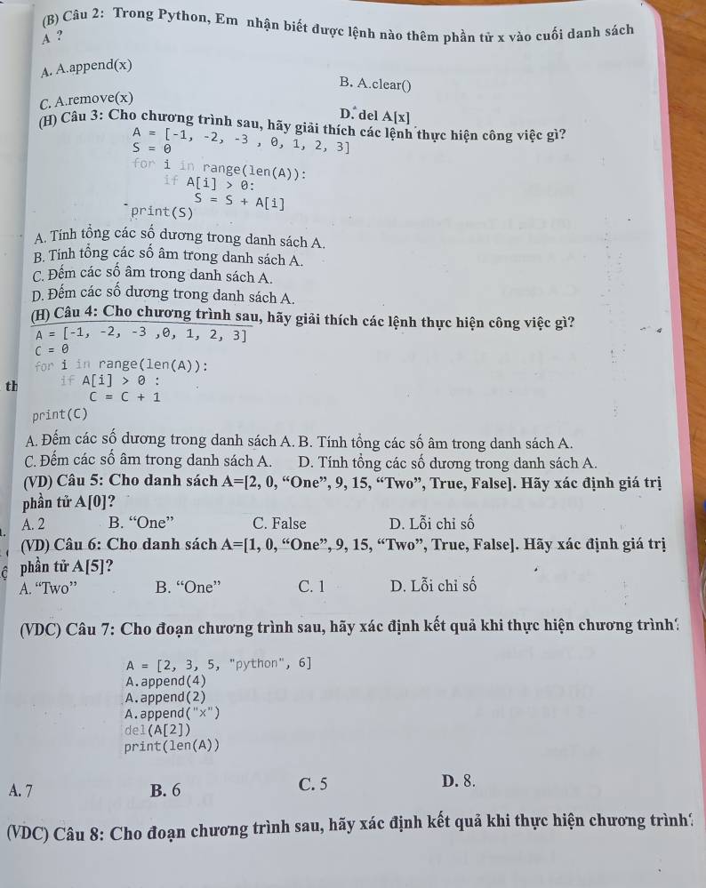 Trong Python, Em nhận biết được lệnh nào thêm phần tử x vào cuối danh sách
A ?
A. A.append(x)
B. A.clear()
C. A.remove(x)
D. del A[x]
(H) Câu 3: Cho chương trình sau, hãy giải thích các lệnh thực hiện công việc gì?
A=[-1,-2,-3,θ ,1,2,3]
S=θ
for i in range(len(A)):
if A[i]>θ
print(_ s
S=S+A[i]
A. Tính tổng các số dương trong danh sách A.
B. Tính tổng các số âm trong danh sách A.
C. Đếm các số âm trong danh sách A.
D. Đếm các số dương trong danh sách A.
(H) Câu 4: Cho chương trình sau, hãy giải thích các lệnh thực hiện công việc gì?
A=[-1,-2,-3,0,1,2,3]
c=0
for i in range (len(A))
th if A[i]>θ :
C=C+1
print(C)
A. Đếm các số dương trong danh sách A. B. Tính tổng các số âm trong danh sách A.
C. Đếm các số âm trong danh sách A. D. Tính tổng các số dương trong danh sách A.
(VD) Câu 5: Cho danh sách A=[2,0,“One^, ”, 9, 15, “Two”, True, False]. Hãy xác định giá trị
phần tử A[0]
A. 2 B. “One” C. False D. Lỗi chỉ số
(VD) Câu 6: Cho danh sách A=[1,0,“0ne”,9,15,“Two wo”, True, False]. Hãy xác định giá trị
ê phần tử A[5]?
A. “Two” B. “One” C. 1 D. Lỗi chỉ số
(VDC) Câu 7: Cho đoạn chương trình sau, hãy xác định kết quả khi thực hiện chương trình?
A=[2,3,5,''python'', 6
A.append(4)
A.append(2)
A. appen beginpmatrix ''x''endpmatrix
del (A[2])
prin :(len(A))
A. 7 B. 6 C. 5 D. 8.
(VDC) Câu 8: Cho đoạn chương trình sau, hãy xác định kết quả khi thực hiện chương trình?