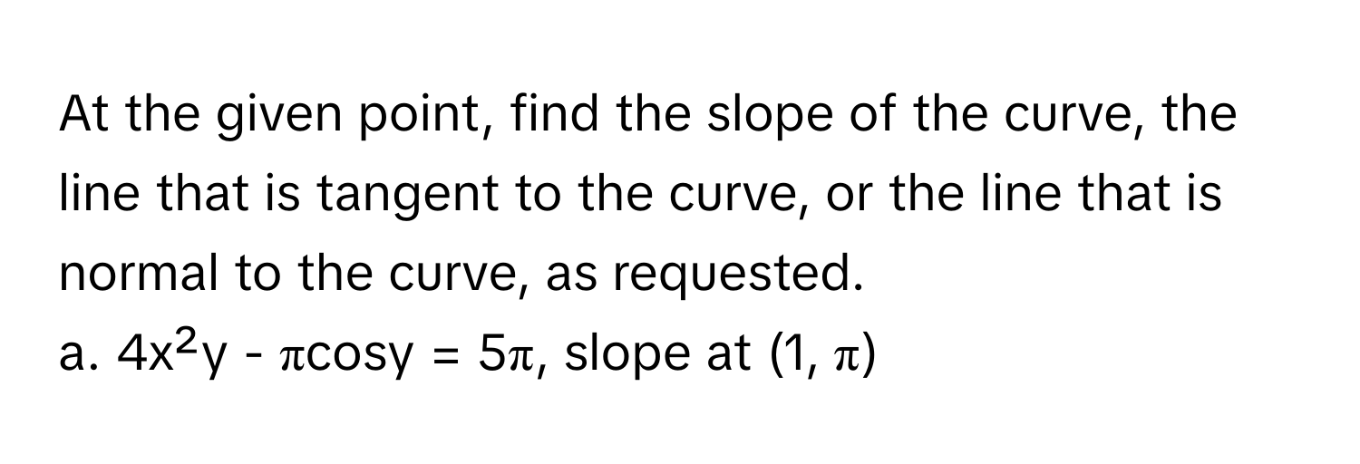 At the given point, find the slope of the curve, the line that is tangent to the curve, or the line that is normal to the curve, as requested. 
a. 4x²y - πcosy = 5π, slope at (1, π)