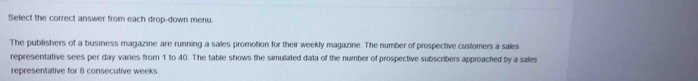 Select the correct answer from each drop-down menu 
The publishers of a business magazine are running a sailes promotion for their weekly magazine. The number of prospective customers a sales 
representative sees per day varies from 1 to 40. The table shows the simulated data of the number of prospective subscribers approached by a sales 
representative for 8 consecutive weeks.