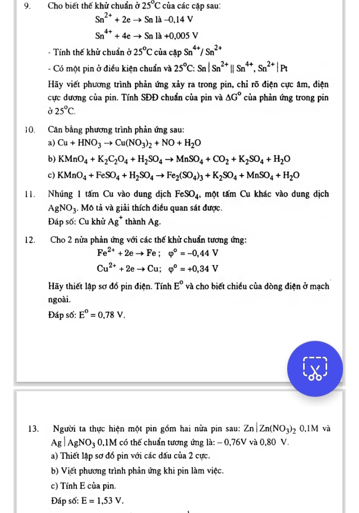 Cho biết thế khử chuẩn ở 25°C của các cặp sau:
Sn^(2+)+2eto Snla-0,14V
Sn^(4+)+4eto Snla+0,005V
- Tính thế khử chuẩn ở 25°CciacapSn^(4+)/Sn^(2+)
- Có một pin ở điều kiện chuẩn và 25^oC:Sn|Sn^(2+)parallel Sn^(4+),Sn^(2+)|Pt
Hãy viết phương trình phản ứng xảy ra trong pin, chỉ rõ điện cực âm, điện
cực dương của pin. Tính SĐĐ chuẩn của pin và △ G° của phản ứng trong pin
Ở 25°C.
10. Cân bằng phương trình phản ứng sau:
a) Cu+HNO_3to Cu(NO_3)_2+NO+H_2O
b) KMnO_4+K_2C_2O_4+H_2SO_4to MnSO_4+CO_2+K_2SO_4+H_2O
c) KMnO_4+FeSO_4+H_2SO_4to Fe_2(SO_4)_3+K_2SO_4+MnSO_4+H_2O
11. Nhúng 1 tấm Cu vào dung dịch FeSO_4 , một tấm Cu khác vào dung dịch
AgNO_3. Mô tả và giải thích điều quan sát được.
Đáp số: Cu khử Ag^+ thành Ag.
12. Cho 2 nửa phản ứng với các thế khử chuẩn tương ứng:
Fe^(2+)+2eto Fe;varphi°=-0,44V
Cu^(2+)+2eto Cu;varphi°=+0,34V
Hãy thiết lập sơ đồ pin điện. Tính E° và cho biết chiều của dòng điện ở mạch
ngoài.
Đáp số: E°=0,78V.
13. Người ta thực hiện một pin gồm hai nửa pin sau: Zn|Zn(NO_3)_2 0,1M và
Ag|AgNO_3 0,1M có thế chuẩn tương ứng là: - 0,76V và 0,80 V.
a) Thiết lập sơ đồ pin với các dấu của 2 cực.
b) Viết phương trình phản ứng khi pin làm việc.
c) Tính E của pin.
Đáp số: E=1,53V.