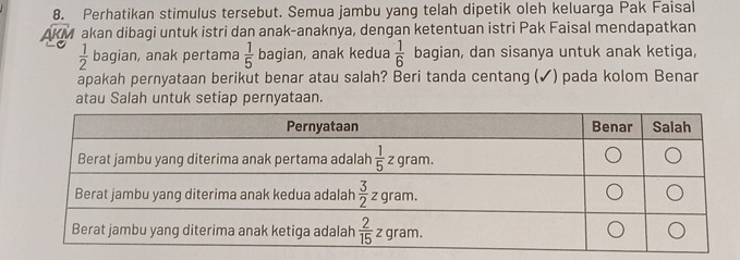 Perhatikan stimulus tersebut. Semua jambu yang telah dipetik oleh keluarga Pak Faisal
AKM akan dibagi untuk istri dan anak-anaknya, dengan ketentuan istri Pak Faisal mendapatkan
 1/2  bagian, anak pertama  1/5  bagian, anak kedua  1/6  bagian, dan sisanya untuk anak ketiga,
apakah pernyataan berikut benar atau salah? Beri tanda centang (✓) pada kolom Benar
atau Salah untuk setiap pernyataan.